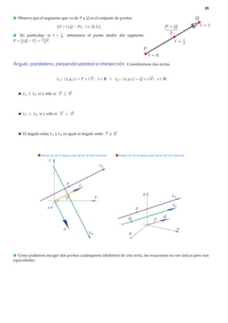 25

.   Observe que el segmento que va de P a Q es el conjunto de puntos

                             { P + t ( Q − P); t ∈ [0, 1]}
.                               1
   En particular, si t =        2,   obtenemos el punto medio del segmento
P + 1 ( Q − P ) = P+ Q
    2              2




Ángulo, paralelismo, perpendicularidad e intersección. Consideremos dos rectas,


                             L1 : ( x, y, z) = P + t− ; t ∈ R ∧ L2 : ( x, y, z) = Q + s− ; s ∈ R
                                                    →
                                                    v                                  →
                                                                                       w


      L1    L2 si y sólo si −
                            →
                            v        −
                                     →
                                     w




      L1 ⊥ L2 si y sólo si − ⊥ −
                           →
                           v   →
                               w




      El ángulo entre L1 y L2 es igual al ángulo entre − y −
                                                       → →
                                                       v   w




               . Hacer clic en la ﬁgura para ver en 3D (en Internet)   . Hacer clic en la ﬁgura para ver en 3D (en Internet)




. Como podemos escoger dos puntos cualesquiera (distintos) de una recta, las ecuaciones no son únicas pero son
equivalentes.
 