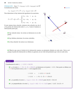 26       RECTAS Y PLANOS EN EL ESPACIO



Intersección. Sean P = ( p1 , p2 ,3 ) y Q = (q1 , q2 , q3 ) en R3 .
Consideremos las rectas                                                                                                        . Ver en 3D


             L1 : ( x, y, z) = P + t − y L2 : ( x, y, z) = Q + s − .
                                     →
                                     v                           →
                                                                 w
Para determinar si hay intersección igualamos la ecuaciones,                          Z

                          t v 1 − s w1                   = q1 − p1
                         
                         
                         
                         
            − = Q + s− ⇒
            →        →
                         
         P+t v       w     t v 2 − s w2                   = q2 − p2
                         
                         
                         
                         
                           t v 3 − s w3                   = q3 − p3
                         

Si este sistema tiene solución, entonces esta solución nos da el
o los puntos de intersección entre L1 y L2 . Como el sistema es
lineal puede pasar que,


         .                                                                                                                     Y
          hay solución única: las rectas se intersecan en un solo
        punto,

         .    hay inﬁnitas soluciones: las rectas coinciden,

                                                                                                 X
         .    no hay solución: las rectas no se intersecan.




         .Observe que, para el cálculo de la intersección usamos un párametro distinto en cada recta. Esto es así
        porque el punto de intersección se obtiene en general, con un valor del parámetro que varía en cada recta.




     Ejemplo 2.5.

     Consideremos la recta L1 : (−1, 3, 1) + t (4, 1, 0).
              . L1 y la recta L2 : (−13, −3, −2) + s (12, 6, 3), se intersecan en el punto (−1, 3, 1). Este punto se obtiene con
             t = 0 en la primera recta y con s = 1 en la segunda recta.


                                                      (−1, 3, 1) =         (−1, 3, 1) + 0 · (4, 1, 0)

                                                      (−1, 3, 1) = (−13, −3, −2) + 1 · (12, 6, 3)

              .   L1 es paralela a la recta L3 : ( x, y, z) = (1, 3, −2) + t (8, 2, 0) pues (8, 2, 0) = 2(4, 1, 0)

              .   L1 es perpendicular a la recta L4 : ( x, y, z) = (0, 2, −1) + t (−1, 4, 3) pues (−1, 4, 3) · (4, 1, 0) = 0
 