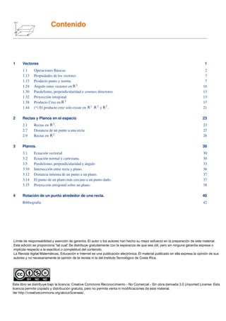 Contenido




1     Vectores                                                                                                                    1
      1.1      Operaciones Básicas                                                                                                2
      1.13     Propiedades de los vectores                                                                                        7
      1.15     Producto punto y norma.                                                                                            7
      1.24     Ángulo entre vectores en R 3 .                                                                                    10
      1.30     Paralelismo, perpendicularidad y cosenos directores.                                                              13
      1.32     Proyección ortogonal                                                                                              13
      1.38     Producto Cruz en R 3                                                                                              17
      1.44     (*) El producto cruz solo existe en R 1 R 3 y R 7 .                                                               21

2     Rectas y Planos en el espacio                                                                                              23
      2.1      Rectas en R 3.                                                                                                    23
      2.7      Distancia de un punto a una recta                                                                                 27
      2.9      Rectas en R 2                                                                                                     28

3     Planos.                                                                                                                    30
      3.1      Ecuación vectorial                                                                                                30
      3.2      Ecuación normal y cartesiana.                                                                                     30
      3.5      Paralelismo, perpendicularidad y ángulo                                                                           33
      3.10     Intersección entre recta y plano.                                                                                 36
      3.12     Distancia mínima de un punto a un plano.                                                                          37
      3.14     El punto de un plano más cercano a un punto dado.                                                                 37
      3.15     Proyección ortogonal sobre un plano.                                                                              38

4     Rotación de un punto alrededor de una recta.                                                                               40
      Bibliografía                                                                                                               42

Bibliografía                                                                                                                     42




Límite de responsabilidad y exención de garantía: El autor o los autores han hecho su mejor esfuerzo en la preparación de este material.
Esta edición se proporciona “tal cual” Se distribuye gratuitamente con la esperanza de que sea útil, pero sin ninguna garantía expresa o
                                      .
implícita respecto a la exactitud o completitud del contenido.
La Revista digital Matemáticas, Educación e Internet es una publicación electrónica. El material publicado en ella expresa la opinión de sus
autores y no necesariamente la opinión de la revista ni la del Instituto Tecnológico de Costa Rica.




Este libro se distribuye bajo la licencia: Creative Commons Reconocimiento - No Comercial - Sin obra derivada 3.0 Unported License. Esta
licencia permite copiado y distribución gratuita, pero no permite venta ni modicaciones de este material.
Ver http://creativecommons.org/about/licenses/.
 