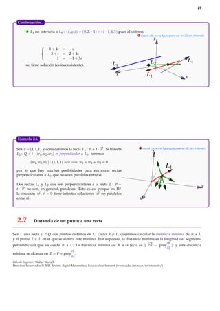 27



   Continuación...

          .   L1 no interseca a L4 : ( x, y, z) = (0, 2, −1) + t (−1, 4, 3) pues el sistema
                                                                                             . Hacer clic en la ﬁgura para ver en 3D (en Internet)
                                                                                                         Z

                     
                      −1 + 4t      = −s
                         3+t        = 2 + 4s
                             1      = −1 + 3s
                     
                                                                                                      L2                            L4
         no tiene solución (es inconsistente).                           L3
                                                                            X                      L1                              Y




   Ejemplo 2.6.

  Sea v = (1, 1, 1) y consideremos la recta L1 : P + t · − . Si la recta
                                                            →                                 . Hacer clic en la ﬁgura para ver en 3D (en Internet)
                                                            v
                                                                                                       Z
  L2 : Q + t · (w1 , w2 , w3 ) es perpendicular a L1 , tenemos

              (w1 , w2 , w3 ) · (1, 1, 1) = 0 =⇒ w1 + w2 + w3 = 0
                                                                                                                  L1
  por lo que hay muchas posiblidades para encontrar rectas
  perpendiculares a L1 que no sean paralelas entre sí.

  Dos rectas L1 y L2 que son perpendiculares a la recta L : P +
  t · − no son, en general, paralelas. Esto es así porque en R3
      →                                                                                                                                          Y
      v
  la ecuación − .− = 0 tiene inﬁnitas soluciones − no paralelos
              →→
              w v                                 →
                                                  w
  entre sí.                                                                                  X




   2.7          Distancia de un punto a una recta

Sea L una recta y P, Q dos puntos distintos en L. Dado R = L, queremos calcular la distancia mínima de R a L
y el punto E ∈ L en el que se alcanza este mínimo. Por supuesto, la distancia mínima es la longitud del segmento
                                                                                             −
                                                                                             →
                                                                                 −
                                                                                 →           PR
perpendicular que va desde R a L : La distancia mínima de R a la recta es PR − proy−          →   y esta distancia
                                                                                                                   PQ
                                           −
                                           →
                                           PR
mínima se alcanza en E = P + proy− .
                                 →
                                           PQ

Cálculo Superior. Walter Mora F.
Derechos Reservados © 2011 Revista digital Matemática, Educación e Internet (www.cidse.itcr.ac.cr/revistamate/)
 
