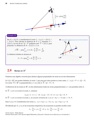 28       RECTAS Y PLANOS EN EL ESPACIO




     Ejemplo 2.8.

     Sea R = (2, 2, 5) y consideremos la recta L : ( x, y, z) = (2, 0, 1) +                    . Hacer clic en la ﬁgura para ver en 3D (en Internet)
     t · (0, 2, 1). Para calcular la distancia de R a L, tomamos P =                                    Z      R
     (2, 0, 1) y en vez de un “Q − P” podemos usar − = (0, 2, 1) para
                                                      →
                                                      v
     proyectar. La distancia de R = (2, 2, 5) a L es
                            −→
                   −
                   →        PR          6 12   6
                   PR − proy−−−→ = (0, − , ) = √ .
                            (0,2,1)     5 5     5                                                                     E
     La distancia mínima se alcanza en                                                              P
                                     −
                                     →                                                                                                 Y
                                     PR        16 13                                       X
                      E = P + proy−
                                  →       = (2, , ) ∈ L.
                                     PQ         5 5




     2.9        Rectas en R2

Podemos usar álgebra vectorial para deducir algunas propiedades de rectas en en dos dimensiones

Si P, Q ∈ R2 son puntos distintos, la recta L que pasa por estos puntos es como antes, L : ( x, y) = P + t · ( Q − P).
           −
           →                                         −
                                                     →
Un vector N ∈ R2 es perpendicular a L si y solo si N · ( Q − P) = 0.

A diferencia de las rectas en R3 , en dos dimensiones todas las rectas perpendiculares a L son paralelas entre sí.
   −
   →
Si N = ( a, b) es normal a la recta L, entonces

                             ( x, y) ∈ L ⇐⇒ L : ( N · (( x, y) − P) = 0 ⇐⇒ ax + by = N · P
   −
   →
Si N = ( a, b) es normal a la recta L, la ecuación cartesiana de L es ax + by + c = 0 con c = N · P.

Sean b1 , b2 = 0. Consideremos las rectas L1 : a1 x + b1 y + c1 = 0 y L2 : a2 x + b2 y + c2 = 0.

Dividiendo por b1 y b2 en las ecuaciones respectivas, las ecuaciones se pueden escribir como
                                                 a1        c             a2      c2
                                          L1 :      x + y + 1 = 0 y L2 :    x+y+    = 0.
                                                 b1        b1            b2      b2
Cálculo Superior. Walter Mora F.
Derechos Reservados © 2011 Revista digital Matemática, Educación e Internet (www.cidse.itcr.ac.cr/revistamate/)
 