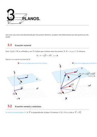 3                          PLANOS.


Así como una recta esta determinada por dos puntos distintos, un plano está determinado por tres puntos no coli-
neales.




  3.1          Ecuación vectorial

Sean P, Q, R ∈ R no colineales y sea Π el plano que contiene estos tres puntos. Si M = ( x, y, z) ∈ Π entonces,
                                                                −
                                                                →      −
                                                                       →
                                                      M = P + t QP + s RP; t, s ∈ R

Esta es una ecuación vectorial de Π.
                     . Hacer clic en la ﬁgura para ver en 3D (en Internet)                        . Hacer clic en la ﬁgura para ver en 3D (en I
                                                                                      Z


                                                                                                         R
           Z
                                                                                          P



                                                                                              Q


                                                                                                                                 Y
                         PR                             Y



          PQ


                 X                                                                        X



  3.2          Ecuación normal y cartesiana.

                                        −
                                        →                                                            −
                                                                                                     →       −
                                                                                                             →
Un vector normal al plano Π. Si N es perpendicular al plano Π entonces P, Q ∈ Π si y solo si N ⊥ PQ.
 