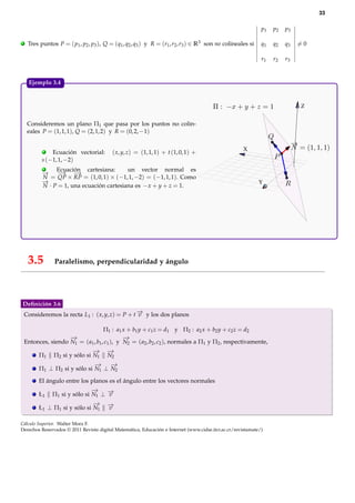 33

                                                                                                              p1   p2   p3

.    Tres puntos P = ( p1 , p2 , p3 ), Q = (q1 , q2 , q3 ) y R = (r1 , r2 , r3 ) ∈ R3 son no colineales si    q1   q2   q3   =0

                                                                                                              r1   r2   r3



     Ejemplo 3.4.


                                                                                                                             Z


     Consideremos un plano Π1 que pasa por los puntos no colin-
     eales P = (1, 1, 1), Q = (2, 1, 2) y R = (0, 2, −1)


            .                                                                                         X
               Ecuación vectorial:        ( x, y, z) = (1, 1, 1) + t (1, 0, 1) +
           s (−1, 1, −2)
           .    Ecuación cartesiana:       un vector normal es
           → −
           −     → −   →
           N = QP × RP = (1, 0, 1) × (−1, 1, −2) = (−1, 1, 1). Como
           −
           →                                                                                                 Y
           N · P = 1, una ecuación cartesiana es − x + y + z = 1.




     3.5        Paralelismo, perpendicularidad y ángulo




Deﬁnición 3.6
    Consideremos la recta L1 : ( x, y, z) = P + t − y los dos planos
                                                  →
                                                  v

                                     Π1 : a1 x + b1 y + c1 z = d1 y Π2 : a2 x + b2 y + c2 z = d2
                     −
                     →                        −
                                              →
    Entonces, siendo N1 = ( a1 , b1 , c1 ), y N2 = ( a2 , b2 , c2 ), normales a Π1 y Π2 , respectivamente,
                                −
                                →       −
                                        →
          Π1    Π2 si y sólo si N1      N2
                               −
                               → −  →
          Π1 ⊥ Π2 si y sólo si N1 ⊥ N2

          El ángulo entre los planos es el ángulo entre los vectores normales
                                −
                                →
          Ł1    Π1 si y sólo si N1 ⊥ −
                                     →
                                     v
                               −
                               →        −
                                        →
          Ł1 ⊥ Π1 si y sólo si N1       v

Cálculo Superior. Walter Mora F.
Derechos Reservados © 2011 Revista digital Matemática, Educación e Internet (www.cidse.itcr.ac.cr/revistamate/)
 