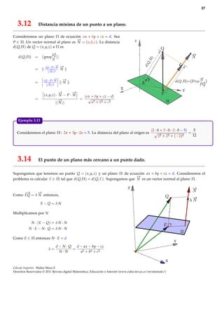 37



   3.12             Distancia mínima de un punto a un plano.

Consideremos un plano Π de ecuación ax + by + cz = d. Sea
                                    −
                                    →
P ∈ Π. Un vector normal al plano es N = ( a, b, c). La distancia
d( Q, Π) de Q = ( x, y, z) a Π es
                             −
                             →
                        PQ
   d( Q, Π)     = ||proy− ||
                        →
                              N

                                  −
                                  →   −
                                      →
                       ( Q− P)· N
                =           − 2
                            →         N
                          || N ||

                                 −
                                 →    −
                                      →
                      ( Q− P)· N
                =          − 2
                           →          N
                         || N ||

                                   −
                                   →       −
                                           →
                      ( x, y, z) · N − P · N  | ax + by + cz − d|
                =                 −→         = √
                                || N ||            a2 + b2 + c2



   Ejemplo 3.13.

                                                                                                    |2 · 0 + 3 · 0−2 · 0 − 5|    5
  Consideremos el plano Π : 2x + 3y−2z = 5. La distancia del plano al origen es                                               =
                                                                                                          2 2 + 22 + (−2)2      12




   3.14             El punto de un plano más cercano a un punto dado.

Supongamos que tenemos un punto Q = ( x, y, z) y un plano Π de ecuación ax + by + cz = d. Consideremos el
                                                                       −
                                                                       →
problema es calcular E ∈ Π tal que d( Q, Π) = d( Q, E). Supongamos que N es un vector normal al plano Π.

                                                                                   Z
     −→    −→
Como EQ = λ N entonces,

                     E− Q = λN

Multiplicamos por N

              N · ( E − Q) = λ N · N
           N · E− N · Q = λN · N

Como E ∈ Π entonces N · E = d
                                                                                                                   Y
                             d−N·Q   d − ax − by − cz
                          λ=       =
                              N·N      a2 + b2 + c2

                                                                                                              X
Cálculo Superior. Walter Mora F.
Derechos Reservados © 2011 Revista digital Matemática, Educación e Internet (www.cidse.itcr.ac.cr/revistamate/)
 