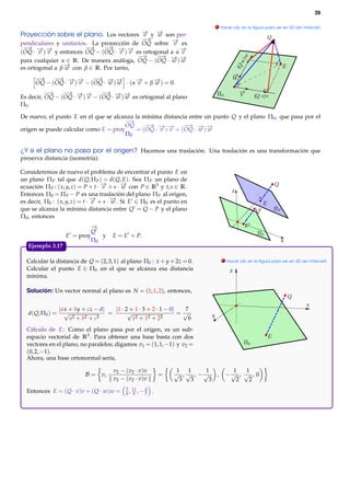 39

                                                                                  . Hacer clic en la ﬁgura para ver en 3D (en Internet)

Proyección sobre el plano. Los vectores − y − son per-
                                           → →
                                            v   w
                                           − →
pendiculares y unitarios. La proyección de OQ sobre − es
                                                      →
                                                      v
 − − −
  → → →                 −→    − − −
                               → → →
(OQ · v ) v y entonces OQ − (OQ · v ) v es ortogonal a α −
                                                         →
                                                         v
                                          −→    − − −
                                                 → → →
para cualquier α ∈ R. De manera análoga, OQ − (OQ · w ) w
es ortogonal a β − con β ∈ R. Por tanto,
                 →
                 w
      −→    − → →
             →           − → →
                          →
      OQ − (OQ · − )− − (OQ · − )− · (α − + β − ) = 0.
                 v v          w w       →
                                        v     →
                                              w
          −→    − → →
                 →           − → →
                              →
Es decir, OQ − (OQ · − )− − (OQ · − )− es ortogonal al plano
                     v v          w w
Π0 .

De nuevo, el punto E en el que se alcanza la mínima distancia entre un punto Q y el plano Π0 , que pasa por el
                                       −→
                                      OQ      − → →
                                               →            − → →
                                                             →
origen se puede calcular como E = proy     = (OQ · − )− + (OQ · − )−
                                                   v v           w w
                                       Π0

¿Y si el plano no pasa por el origen? Hacemos una traslación. Una traslación es una transformación que
preserva distancia (isometría).

Consideremos de nuevo el problema de encontrar el punto E en
un plano Π P tal que d( Q, Π P ) = d( Q, E). Sea Π P un plano de
ecuación Π P : ( x, y, z) = P + t · − + s · − con P ∈ R3 y t, s ∈ R.
                                    →
                                    v       →
                                            w
                                                                                         Z
Entonces Π0 = Π P − P es una traslación del plano Π P al origen,
es decir, Π0 : ( x, y, z) = t · − + s · − . Si E ∈ Π0 es el punto en
                                →
                                v       →
                                        w
que se alcanza la mínima distancia entre Q = Q − P y el plano
Π0 , entonces
                             −
                             →
                             Q
                    E = proy    y      E = E + P.
                             Π0                                                                                   X
   Ejemplo 3.17.

  Calcular la distancia de Q = (2, 3, 1) al plano Π0 : x + y + 2z = 0.               . Hacer clic en la ﬁgura para ver en 3D (en Internet)

  Calcular el punto E ∈ Π0 en el que se alcanza esa distancia                           Z
  mínima.

  Solución: Un vector normal al plano es N = (1, 1, 2), entonces,

                                                                                                                               Y
                  | ax + by + cz − d|   |1 · 2 + 1 · 3 + 2 · 1 − 0|  7
   d( Q, Π0 ) =      √                =       √                     =√        X
                       a2 + b2 + c2             12 + 12 + 22           6
  Cálculo de E : Como el plano pasa por el origen, es un sub-
  espacio vectorial de R3 . Para obtener una base basta con dos
  vectores en el plano, no paralelos; digamos v1 = (1, 1, −1) y v2 =
  (0, 2, −1).
  Ahora, una base ortonormal sería,

                                        v2 − ( v2 · v ) v           1 1      1         1   1
                            B = v,                              =   √ , √ , −√ ,      −√ , √ , 0
                                        v2 − ( v2 · v ) v            3 3      3         2   2
                                              5 11   4
  Entonces E = ( Q · v)v + ( Q · w)w =        6, 6 ,−3      .
 