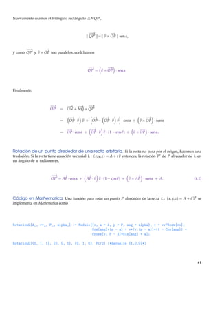 Nuevamente usamos el triángulo rectángulo        NQP ,


                                                −→
                                                 −       −
                                                         →
                                                QP = v × OP sen α,


       −→
        −       −
                →
y como QP y v × OP son paralelos, conlcluimos


                                               −→
                                                −       −
                                                        →
                                               QP = v × OP · sen α.




Finalmente,



                       −→       −→ −→ −→  −
                       OP     = ON + NQ + QP

                                   −
                                   →          −
                                              →    −
                                                   →                                −
                                                                                    →
                              =    OP · v v + OP − OP · v v · cos α +           v × OP · sen α

                                −
                                →            −
                                             →                                  −
                                                                                →
                              = OP · cos α + OP · v v · (1 − cos θ ) +      v × OP · sen α.




Rotación de un punto alrededor de una recta arbitaria. Si la recta no pasa por el origen, hacemos una
traslación. Si la recta tiene ecuación vectorial L : ( x, y, z) = A + t v entonces, la rotación P de P alrededor de L en
un ángulo de α radianes es,


                        −→ − →                −
                                              →                               −
                                                                              →
                        OP = AP · cos α +     AP · v v · (1 − cos θ ) +   v × AP · sen α + A.                      (4.1)




Código en Mathematica. Una función para rotar un punto P alrededor de la recta L : ( x, y, z) = A + t − se
                                                                                                      →
                                                                                                      v
implementa en Mathematica como




RotacionL[A_, vv_, P_, alpha_] := Module[{v, a = A, p = P, ang = alpha}, v = vv/Norm[vv];
                                         Cos[ang]*(p - a) + v*(v.(p - a))*(1 - Cos[ang]) +
                                         Cross[v, P - A]*Sin[ang] + a];

RotacionL[{1, 1, 1}, {0, 0, 1}, {0, 1, 0}, Pi/2] (*devuelve {1,0,0}*)




                                                                                                                     41
 