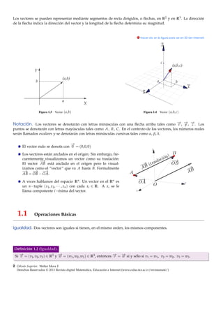 Los vectores se pueden representar mediante segmentos de recta dirigidos, o ﬂechas, en R2 y en R3 . La dirección
de la ﬂecha indica la dirección del vector y la longitud de la ﬂecha determina su magnitud.


                                                                                          . Hacer clic en la ﬁgura para ver en 3D (en Internet)




                  Figura 1.3   Vector ( a, b)                                                 Figura 1.4   Vector ( a, b, c)



Notación. Los vectores se denotarán con letras minúsculas con una ﬂecha arriba tales como − , − , − . Los
                                                                                          → → →
                                                                                          v y z
puntos se denotarán con letras mayúsculas tales como A , B , C . En el contexto de los vectores, los números reales
serán llamados escalares y se denotarán con letras minúsculas cursivas tales como α, β, k.

                                   −
                                   →
      El vector nulo se denota con 0 = (0, 0, 0)
                                                                                                     Z
      Los vectores están anclados en el origen. Sin embargo, fre-
      cuentemente visualizamos un vector como su traslación:
                −→
      El vector AB está anclado en el origen pero lo visual-
      izamos como el “vector” que va A hasta B. Formalmente
      −→ −   → −   →
      AB = OB − OA.

      A veces hablamos del espacio Rn . Un vector en el Rn es                                                                  Y
      un n−tuple ( x1 , x2 , · · · , xn ) con cada xi ∈ R. A xi se le
      llama componente i −ésima del vector.                                              X




   1.1         Operaciones Básicas

Igualdad. Dos vectores son iguales si tienen, en el mismo orden, los mismos componentes.




Deﬁnición 1.2 (Igualdad).
Si − = (v1 , v2 , v3 ) ∈ R3 y − = (w1 , w2 , w3 ) ∈ R3 , entonces − = − si y sólo si v1 = w1 , v2 = w2 , v3 = w3 .
   →
   v                          →
                              w                                   → →
                                                                  v   w

2 Cálculo Superior. Walter Mora F.
  Derechos Reservados © 2011 Revista digital Matemática, Educación e Internet (www.cidse.itcr.ac.cr/revistamate/)
 