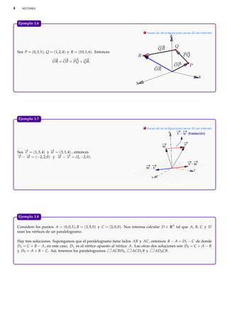 4      VECTORES




    Ejemplo 1.6.

                                                                               . Hacer clic en la ﬁgura para ver en 3D (en Internet)
                                                                                                   Z



    Sea P = (0, 3, 1), Q = (1, 2, 4) y R = (10, 1, 6). Entonces
                          −→ − → −   → −  →
                          OR = OP + PQ + QR.



                                                                                                                         Y
                                                                          X




    Ejemplo 1.7.

                                                                               . Hacer clic en la ﬁgura para ver en 3D (en Internet)
                                                                                                 Z
                                                                                                        v w       (traslación)


                                                                                             w                v
    Sea − = (1, 3, 4) y − = (3, 1, 4) , entonces
        →
        v               →
                        w
    − − − = (−2, 2, 0) y − − − = (2, −2, 0).
    → →
     v   w                 → →
                           w       v
                                                                                                                  v w
                                                                                w v                                  Y

                                                                                    X




    Ejemplo 1.8.

    Considere los puntos A = (0, 0, 1), B = (3, 5, 0) y C = (2, 0, 0). Nos interesa calcular D ∈ R3 tal que A, B, C y D
    sean los vértices de un paralelogramo.

    Hay tres soluciones. Supongamos que el paralelogramo tiene lados AB y AC , entonces B − A = D1 − C de donde
    D1 = C + B − A , en este caso, D1 es el vértice opuesto al vértice A . Las otras dos soluciones son D2 = C + A − B
    y D3 = A + B − C. Así, tenemos los paralelogramos       ACBD3 ,      ACD1 B y      AD2 CB.
 