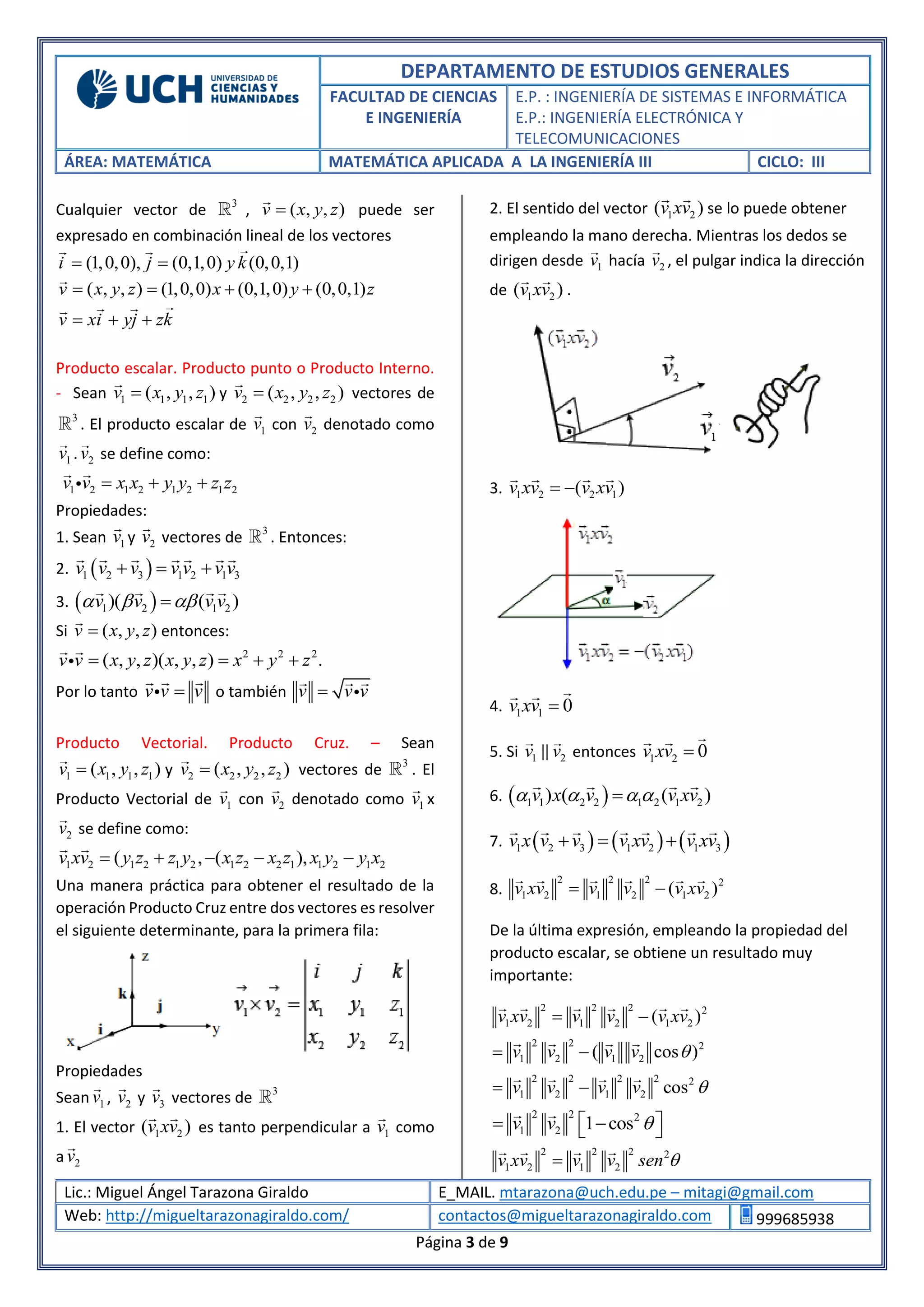 DEPARTAMENTO DE ESTUDIOS GENERALES
FACULTAD DE CIENCIAS
E INGENIERÍA
E.P. : INGENIERÍA DE SISTEMAS E INFORMÁTICA
E.P.: INGENIERÍA ELECTRÓNICA Y
TELECOMUNICACIONES
ÁREA: MATEMÁTICA MATEMÁTICA APLICADA A LA INGENIERÍA III CICLO: III
Lic.: Miguel Ángel Tarazona Giraldo E_MAIL. mtarazona@uch.edu.pe – mitagi@gmail.com
Web: http://migueltarazonagiraldo.com/ contactos@migueltarazonagiraldo.com 999685938
Página 3 de 9
Cualquier vector de 3
, ( , , )v x y z puede ser
expresado en combinación lineal de los vectores
(1,0,0), (0,1,0) (0,0,1)i j y k 
( , , ) (1,0,0) (0,1,0) (0,0,1)v x y z x y z   
v xi yj zk  
Producto escalar. Producto punto o Producto Interno.
- Sean 1 1 1 1( , , )v x y z y 2 2 2 2( , , )v x y z vectores de
3
. El producto escalar de 1v con 2v denotado como
1v . 2v se define como:
1 2 1 2 1 2 1 2v v x x y y z z  
Propiedades:
1. Sean 1v y 2v vectores de 3
. Entonces:
2.  1 2 3 1 2 1 3v v v v v v v  
3.  1 2 1 2)( ( )v v v v  
Si ( , , )v x y z entonces:
2 2 2
( , , )( , , ) .v v x y z x y z x y z   
Por lo tanto v v v o también v v v
Producto Vectorial. Producto Cruz. – Sean
1 1 1 1( , , )v x y z y 2 2 2 2( , , )v x y z vectores de 3
. El
Producto Vectorial de 1v con 2v denotado como 1v x
2v se define como:
1 2 1 2 1 2 1 2 2 1 1 2 1 2( , ( ),v xv y z z y x z x z x y y x    
Una manera práctica para obtener el resultado de la
operación Producto Cruz entre dos vectores es resolver
el siguiente determinante, para la primera fila:
Propiedades
Sean 1v , 2v y 3v vectores de 3
1. El vector 1 2( )v xv es tanto perpendicular a 1v como
a 2v
2. El sentido del vector 1 2( )v xv se lo puede obtener
empleando la mano derecha. Mientras los dedos se
dirigen desde 1v hacía 2v , el pulgar indica la dirección
de 1 2( )v xv .
3. 1 2 2 1( )v xv v xv 
4. 1 1 0v xv 
5. Si 1 2v v entonces 1 2 0v xv 
6.  1 1 2 2 1 2 1 2) ( ( )v x v v xv   
7.      1 2 3 1 2 1 3v x v v v xv v xv  
8.
2 2 2 2
1 2 1 2 1 2( )v xv v v v xv 
De la última expresión, empleando la propiedad del
producto escalar, se obtiene un resultado muy
importante:
2 2 2 2
1 2 1 2 1 2( )v xv v v v xv 
2 2 2
1 2 1 2( cos )v v v v  
2 2 2 2 2
1 2 1 2 cosv v v v  
2 2 2
1 2 1 cosv v    
2 2 2 2
1 2 1 2v xv v v sen 
 