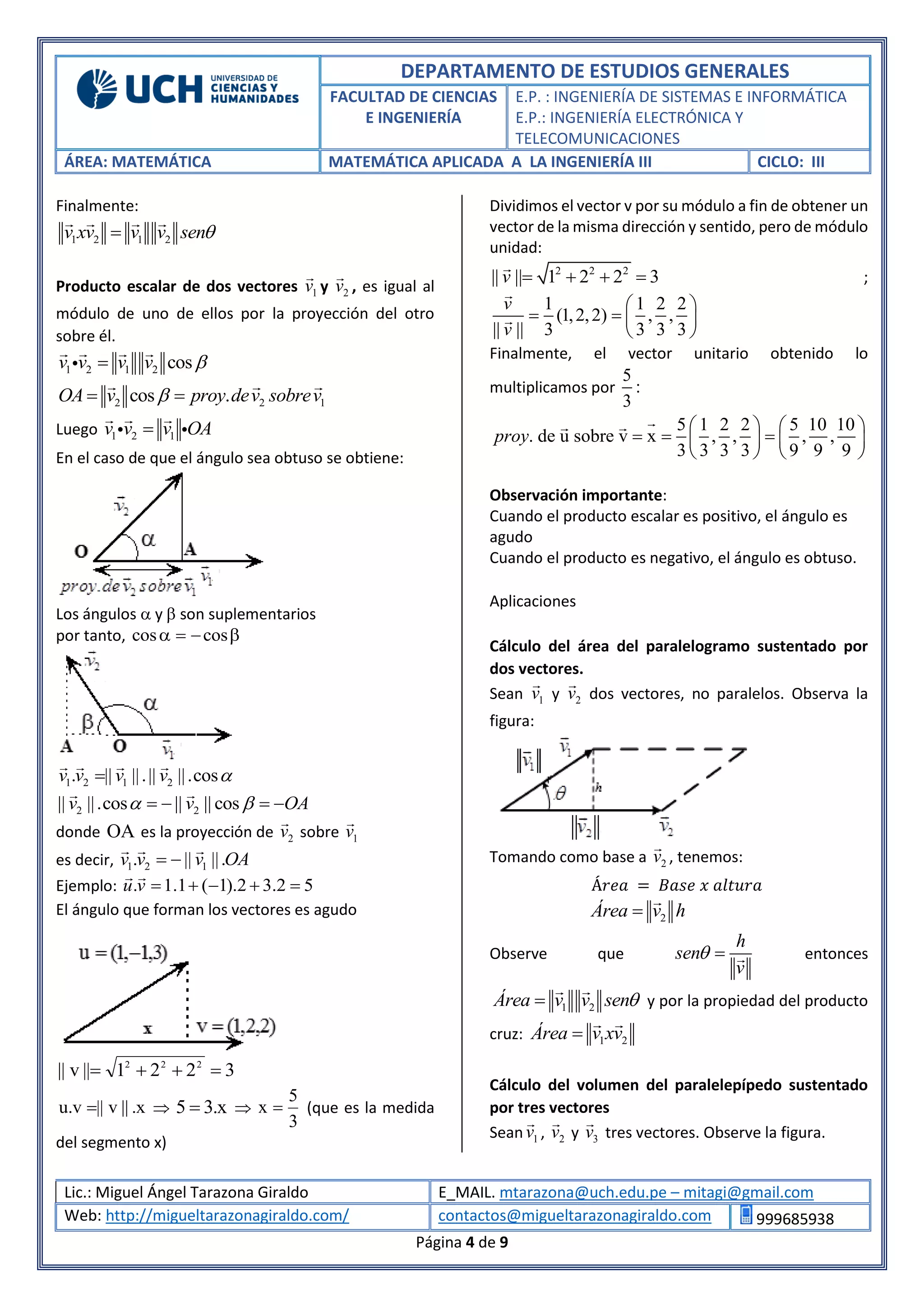 DEPARTAMENTO DE ESTUDIOS GENERALES
FACULTAD DE CIENCIAS
E INGENIERÍA
E.P. : INGENIERÍA DE SISTEMAS E INFORMÁTICA
E.P.: INGENIERÍA ELECTRÓNICA Y
TELECOMUNICACIONES
ÁREA: MATEMÁTICA MATEMÁTICA APLICADA A LA INGENIERÍA III CICLO: III
Lic.: Miguel Ángel Tarazona Giraldo E_MAIL. mtarazona@uch.edu.pe – mitagi@gmail.com
Web: http://migueltarazonagiraldo.com/ contactos@migueltarazonagiraldo.com 999685938
Página 4 de 9
Finalmente:
1 2 1 2v xv v v sen
Producto escalar de dos vectores 1v y 2v , es igual al
módulo de uno de ellos por la proyección del otro
sobre él.
1 2 1 2 cosv v v v 
2 2 1cos .OA v proy dev sobrev 
Luego 1 2 1v v v OA
En el caso de que el ángulo sea obtuso se obtiene:
Los ángulos  y  son suplementarios
por tanto,  coscos
1 2 1 2. || ||.|| ||.cosv v v v 
2 2|| ||.cos || || cosv v OA    
donde OA es la proyección de 2v sobre 1v
es decir, 1 2 1. || ||.v v v OA 
Ejemplo: . 1.1 ( 1).2 3.2 5u v     
El ángulo que forman los vectores es agudo
3221||v|| 222

x.||v||v.u   x.35  
3
5
x  (que es la medida
del segmento x)
Dividimos el vector v por su módulo a fin de obtener un
vector de la misma dirección y sentido, pero de módulo
unidad:
2 2 2
|| || 1 2 2 3v     ;
1 1 2 2
(1,2,2) , ,
|| || 3 3 3 3
v
v
 
   
 
Finalmente, el vector unitario obtenido lo
multiplicamos por
5
:
3
5 1 2 2 5 10 10
. de u sobre v x , , , ,
3 3 3 3 9 9 9
proy
   
     
   
Observación importante:
Cuando el producto escalar es positivo, el ángulo es
agudo
Cuando el producto es negativo, el ángulo es obtuso.
Aplicaciones
Cálculo del área del paralelogramo sustentado por
dos vectores.
Sean 1v y 2v dos vectores, no paralelos. Observa la
figura:
Tomando como base a 2v , tenemos:
Á𝑟𝑒𝑎 = 𝐵𝑎𝑠𝑒 𝑥 𝑎𝑙𝑡𝑢𝑟𝑎
2Área v h
Observe que
h
sen
v
  entonces
1 2Área v v sen y por la propiedad del producto
cruz: 1 2Área v xv
Cálculo del volumen del paralelepípedo sustentado
por tres vectores
Sean 1v , 2v y 3v tres vectores. Observe la figura.
 