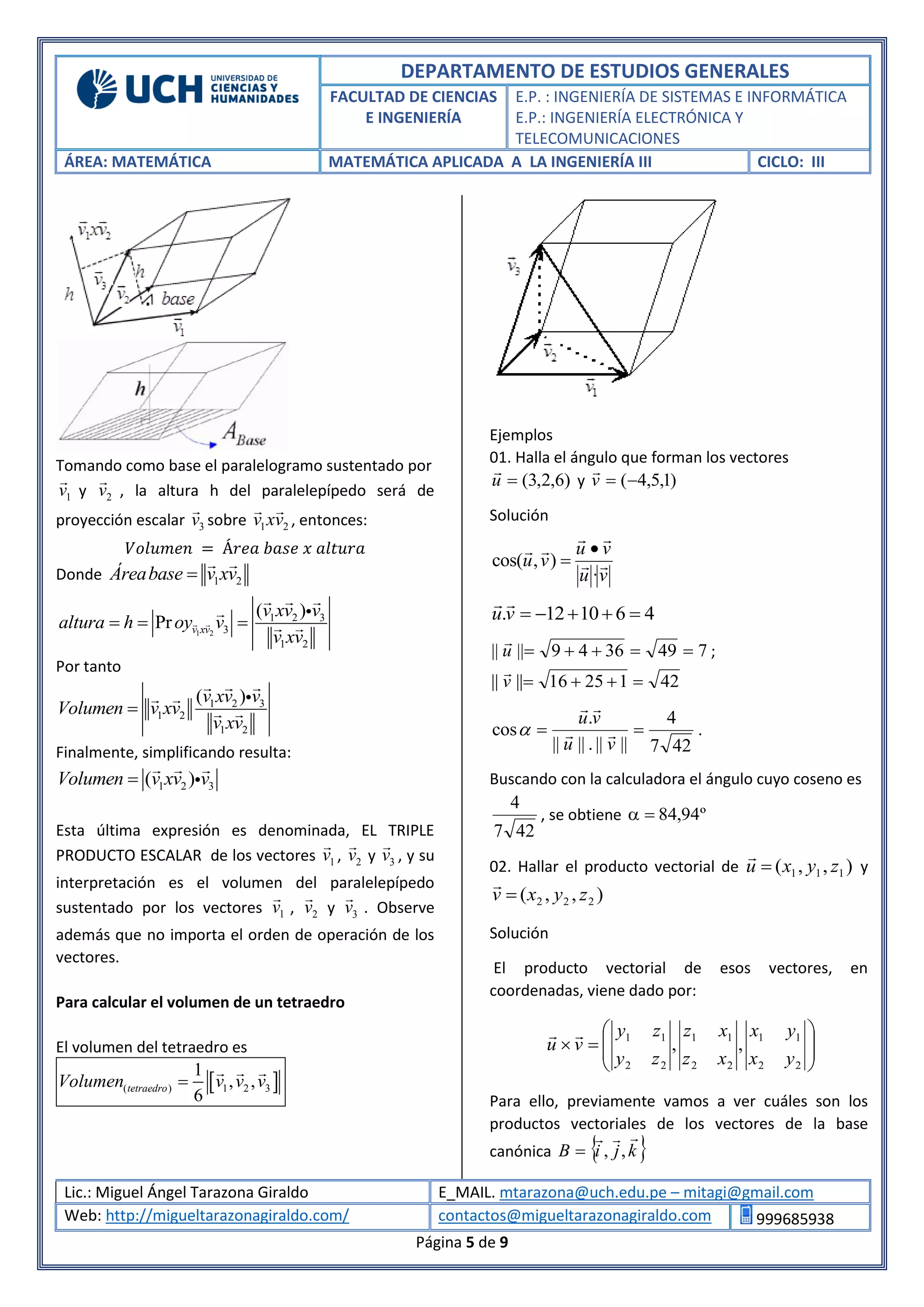 DEPARTAMENTO DE ESTUDIOS GENERALES
FACULTAD DE CIENCIAS
E INGENIERÍA
E.P. : INGENIERÍA DE SISTEMAS E INFORMÁTICA
E.P.: INGENIERÍA ELECTRÓNICA Y
TELECOMUNICACIONES
ÁREA: MATEMÁTICA MATEMÁTICA APLICADA A LA INGENIERÍA III CICLO: III
Lic.: Miguel Ángel Tarazona Giraldo E_MAIL. mtarazona@uch.edu.pe – mitagi@gmail.com
Web: http://migueltarazonagiraldo.com/ contactos@migueltarazonagiraldo.com 999685938
Página 5 de 9
Tomando como base el paralelogramo sustentado por
1v y 2v , la altura h del paralelepípedo será de
proyección escalar 3v sobre 1 2v xv , entonces:
𝑉𝑜𝑙𝑢𝑚𝑒𝑛 = Á𝑟𝑒𝑎 𝑏𝑎𝑠𝑒 𝑥 𝑎𝑙𝑡𝑢𝑟𝑎
Donde 1 2Áreabase v xv
1 2
1 2 3
3
1 2
( )
Pr v xv
v xv v
altura h oy v
v xv
  
Por tanto
1 2 3
1 2
1 2
( )v xv v
Volumen v xv
v xv

Finalmente, simplificando resulta:
1 2 3( )Volumen v xv v
Esta última expresión es denominada, EL TRIPLE
PRODUCTO ESCALAR de los vectores 1v , 2v y 3v , y su
interpretación es el volumen del paralelepípedo
sustentado por los vectores 1v , 2v y 3v . Observe
además que no importa el orden de operación de los
vectores.
Para calcular el volumen de un tetraedro
El volumen del tetraedro es
 ( ) 1 2 3
1
, ,
6
tetraedroVolumen v v v
Ejemplos
01. Halla el ángulo que forman los vectores
)6,2,3(u

y )1,5,4(v

Solución
vu
vu
vu 


·
),cos(


461012. vu

7493649|||| u

;
4212516|||| v

427
4
||||.||||
.
cos 
vu
vu


 .
Buscando con la calculadora el ángulo cuyo coseno es
427
4
, se obtiene º94,84
02. Hallar el producto vectorial de ),,( 111 zyxu 

y
),,( 222 zyxv 

Solución
El producto vectorial de esos vectores, en
coordenadas, viene dado por:









22
11
22
11
22
11
,,
yx
yx
xz
xz
zy
zy
vu

Para ello, previamente vamos a ver cuáles son los
productos vectoriales de los vectores de la base
canónica  kjiB

,,
 