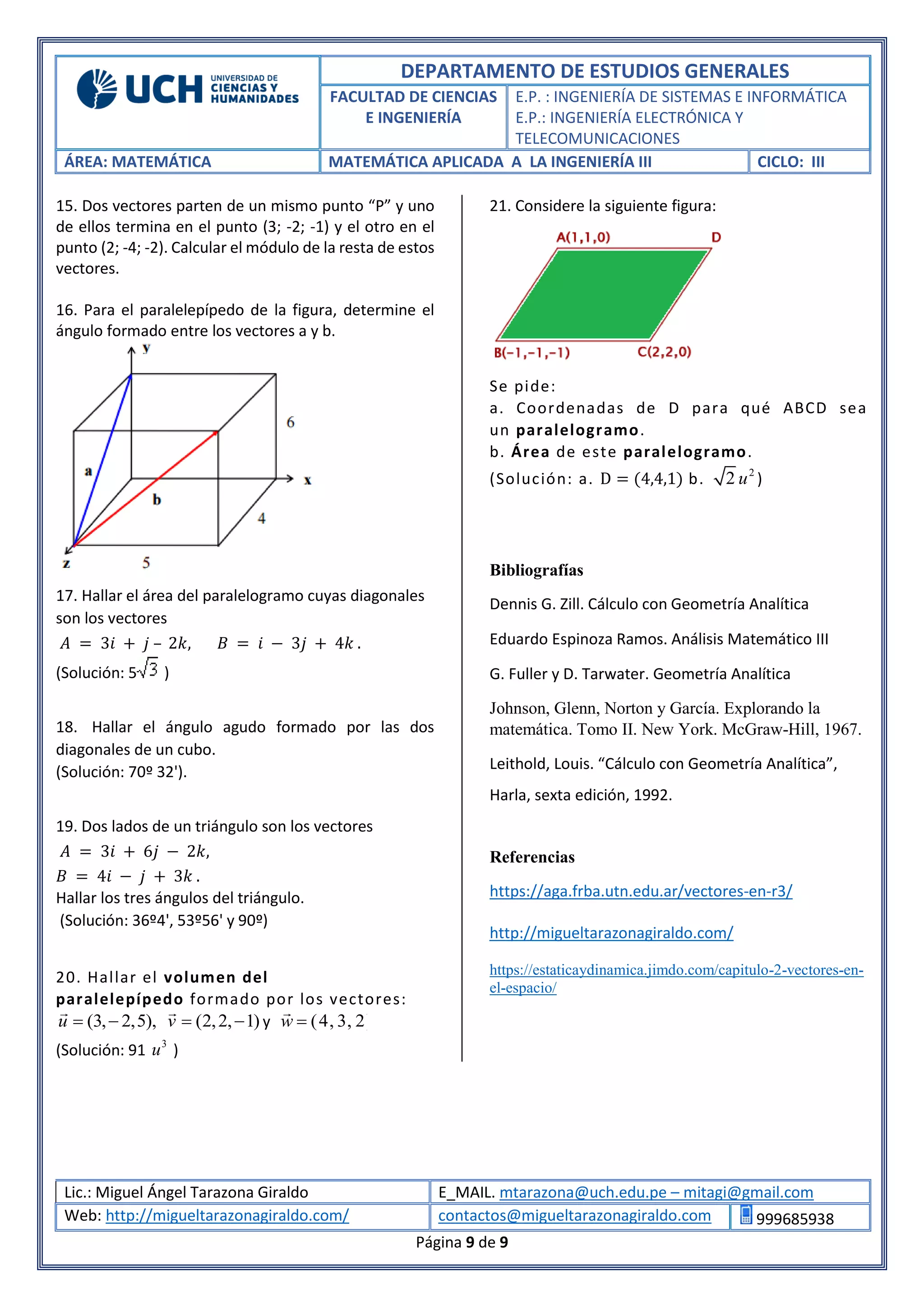 DEPARTAMENTO DE ESTUDIOS GENERALES
FACULTAD DE CIENCIAS
E INGENIERÍA
E.P. : INGENIERÍA DE SISTEMAS E INFORMÁTICA
E.P.: INGENIERÍA ELECTRÓNICA Y
TELECOMUNICACIONES
ÁREA: MATEMÁTICA MATEMÁTICA APLICADA A LA INGENIERÍA III CICLO: III
Lic.: Miguel Ángel Tarazona Giraldo E_MAIL. mtarazona@uch.edu.pe – mitagi@gmail.com
Web: http://migueltarazonagiraldo.com/ contactos@migueltarazonagiraldo.com 999685938
Página 9 de 9
15. Dos vectores parten de un mismo punto “P” y uno
de ellos termina en el punto (3; -2; -1) y el otro en el
punto (2; -4; -2). Calcular el módulo de la resta de estos
vectores.
16. Para el paralelepípedo de la figura, determine el
ángulo formado entre los vectores a y b.
17. Hallar el área del paralelogramo cuyas diagonales
son los vectores
𝐴 = 3𝑖 + 𝑗 – 2𝑘, 𝐵 = 𝑖 − 3𝑗 + 4𝑘 .
(Solución: 5 )
18. Hallar el ángulo agudo formado por las dos
diagonales de un cubo.
(Solución: 70º 32').
19. Dos lados de un triángulo son los vectores
𝐴 = 3𝑖 + 6𝑗 − 2𝑘,
𝐵 = 4𝑖 − 𝑗 + 3𝑘 .
Hallar los tres ángulos del triángulo.
(Solución: 36º4', 53º56' y 90º)
20. Hallar el volumen del
paralelepípedo formado por los vectores:
(3, 2,5),u   (2,2, 1)v   y (4, 3, 2)w 
(Solución: 91 3
u )
21. Considere la siguiente figura:
Se pide:
a. Coordenadas de D para qué ABCD sea
un paralelogramo.
b. Área de este paralelogramo.
(Solución: a. D = (4,4,1) b. 2
2 u )
Bibliografías
Dennis G. Zill. Cálculo con Geometría Analítica
Eduardo Espinoza Ramos. Análisis Matemático III
G. Fuller y D. Tarwater. Geometría Analítica
Johnson, Glenn, Norton y García. Explorando la
matemática. Tomo II. New York. McGraw-Hill, 1967.
Leithold, Louis. “Cálculo con Geometría Analítica”,
Harla, sexta edición, 1992.
Referencias
https://aga.frba.utn.edu.ar/vectores-en-r3/
http://migueltarazonagiraldo.com/
https://estaticaydinamica.jimdo.com/capitulo-2-vectores-en-
el-espacio/
 