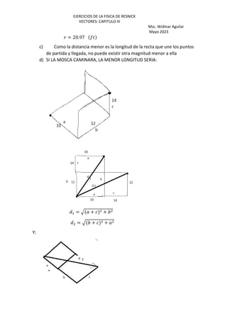 EJERCICIOS DE LA FISICA DE RESNICK
VECTORES: CAPITULO III
Msc. Widmar Aguilar
Mayo 2023
= 20.97 E)
c) Como la distancia menor es la longitud de la recta que une los puntos
de partida y llegada, no puede existir otra magnitud menor a ella
d) SI LA MOSCA CAMINARA, LA MENOR LONGITUD SERIA:
Q+ = R + +
Q = R + +
Y:
 