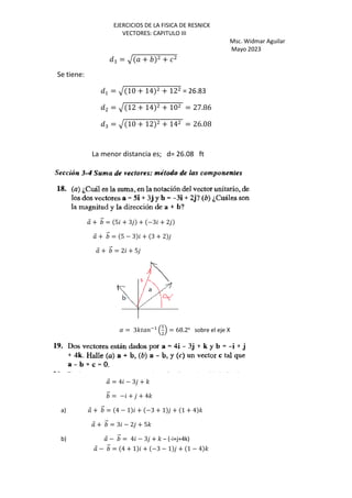 EJERCICIOS DE LA FISICA DE RESNICK
VECTORES: CAPITULO III
Msc. Widmar Aguilar
Mayo 2023
Q: = R + +
Se tiene:
Q+ = R 10 + 14 + 12 = 26.83
Q = R 12 + 14 + 10 = 27.86
Q: = R 10 + 12 + 14 = 26.08
La menor distancia es; d= 26.08 ft
⃗ + ⃗ = 5 + 3 + −3 + 2
⃗ + ⃗ = 5 − 3 + 3 + 2
⃗ + ⃗ = 2 + 5
( = 3') *+
,
>
. = 68.2o
sobre el eje X
⃗ = 4 − 3 + '
⃗ = − + + 4'
a) ⃗ + ⃗ = 4 − 1 + −3 + 1 + 1 + 4 '
⃗ + ⃗ = 3 − 2 + 5'
b) ⃗ − ⃗ = 4 − 3 + ' – (-i+j+4k)
⃗ − ⃗ = 4 + 1 + −3 − 1 + 1 − 4 '
 