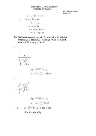 EJERCICIOS DE LA FISICA DE RESNICK
VECTORES: CAPITULO III
Msc. Widmar Aguilar
Mayo 2023
⃗ − ⃗ = 5 − 4 − 3'
c.) Si: ⃗ − ⃗ + ⃗ = 0
⃗ = ⃗ − ⃗
⃗ = − ⃗ − ⃗
⃗ = − 5 − 4 − 3'
⃗ = −5 + 4 + 3'
a)
| ⃗| = √3 + 4 = 5 5
( = ) *+
,
:
-
. = − 36.87o
b)
⃗ = √6 + 8 = 10 5
( = ) *+
,
@
D
. = 53.13o
c) ⃗ + ⃗ = 4 − 3 + 6 + 8
⃗ + ⃗ = 10 + 5
 