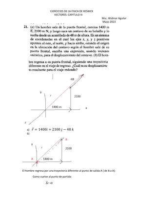 EJERCICIOS DE LA FISICA DE RESNICK
VECTORES: CAPITULO III
Msc. Widmar Aguilar
Mayo 2023
a) ⃗ = 1400 + 2100 − 48 '
b)
El hombre regresa por una trayectoria diferente al punto de salida A ( de B a A):
Como vuelve al punto de partida:
∆
⃗ =0
 