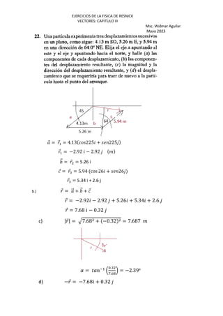 EJERCICIOS DE LA FISICA DE RESNICK
VECTORES: CAPITULO III
Msc. Widmar Aguilar
Mayo 2023
⃗ = ⃗+ = 4.13 225 + 225
⃗+ = −2.92 − 2.92 %
⃗ = ⃗ = 5.26 i
⃗ = ⃗: = 5.94 cos 26 + 26
⃗: = 5.34 i + 2.6 j
b.) ⃗ = ⃗ + ⃗ + ⃗
⃗ = −2.92 − 2.92 + 5.26 + 5.34 + 2.6
⃗ = 7.68 − 0.32
c) |⃗| = R7.68 + −0.32 = 7.687 %
( = ) *+
,
S.:
W.D@
. = −2.39o
d) −⃗ = −7.68 + 0.32
 