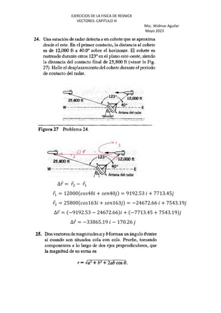 EJERCICIOS DE LA FISICA DE RESNICK
VECTORES: CAPITULO III
Msc. Widmar Aguilar
Mayo 2023
∆⃗ = ⃗ − ⃗+
⃗+ = 12000 40 + 40 = 9192.53 + 7713.45
⃗ = 25800 163 + 163 = −24672.66 + 7543.19
∆⃗ = −9192.53 − 24672.66 + −7713.45 + 7543.19
∆⃗ = −33865.19 − 170.26
 