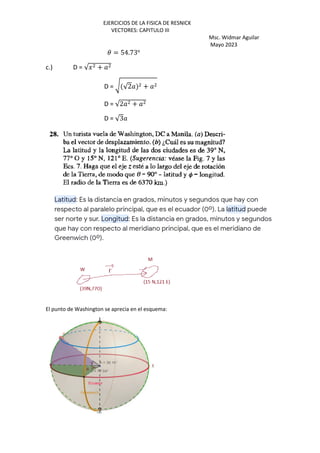 EJERCICIOS DE LA FISICA DE RESNICK
VECTORES: CAPITULO III
Msc. Widmar Aguilar
Mayo 2023
3 = 54.73o
c.) D = √J +
D = F √2 +
D = √2 +
D = √3
El punto de Washington se aprecia en el esquema:
 