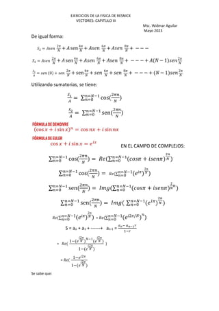 EJERCICIOS DE LA FISICA DE RESNICK
VECTORES: CAPITULO III
Msc. Widmar Aguilar
Mayo 2023
De igual forma:
2 =
2P
k
+ sen4P
k
+ 6P
k
+ 8P
k
+ − − −
2 =
2P
k
+ sen4P
k
+ 6P
k
+ 8P
k
+ − − − + k − 1 2P
k
no
A
= 0 +
2P
k
+ sen4P
k
+ 6P
k
+ 8P
k
+ − − − + k − 1 2P
k
Utilizando sumatorias, se tiene:
np
A
= ∑ cos
i=
j
=rj*+
=rS
no
A
= ∑ sen
i=
j
=rj*+
=rS
EN EL CAMPO DE COMPLEJOS:
∑ cos
i=
j
=rj*+
=rS = / ∑ P + P
os
t
=rj*+
=rS
∑ cos
i=
j
=rj*+
=rS = / ∑ P
2
k
=k−1
=0
∑ sen
i=
j
=rj*+
=rS = u%v ∑ P + P
o
t
=
=rj*+
=rS
∑ sen
i=
j
=rj*+
=rS = u%v ∑ wi
os
t
=rj*+
=rS
/ ∑ P
2
k
=k−1
=0 = / ∑ 2P/k
=k−1
=0
S = ao + a1 + ------+ an-1 =
Zy* Zszp{
+*{
= /
1−
2P
k
k−1 2P
k
1−
2P
k
)
= /
1− 2P
1−
2P
k
Se sabe que:
 