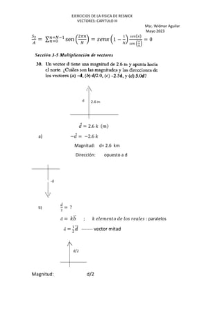 EJERCICIOS DE LA FISICA DE RESNICK
VECTORES: CAPITULO III
Msc. Widmar Aguilar
Mayo 2023
no
A
= ∑ sen ,
i=
j
.
=rj*+
=rS = P ,1 −
1
k
.
P
,
P
k
.
= 0
Q
⃗ = 2.6 ' %
a) −Q
⃗ = −2.6 '
Magnitud: d= 2.6 km
Dirección: opuesto a d
b)
‡
⃗
= ?
⃗ = ' ⃗ ; ' O % ) Q O O : paralelos
⃗ = 1
2
Q
⃗ ------- vector mitad
Magnitud: d/2
 