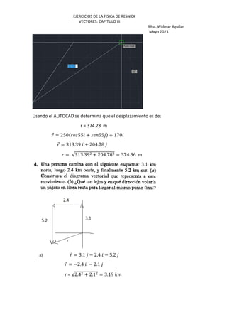 EJERCICIOS DE LA FISICA DE RESNICK
VECTORES: CAPITULO III
Msc. Widmar Aguilar
Mayo 2023
Usando el AUTOCAD se determina que el desplazamiento es de:
r = 374.28 m
⃗ = 250 55 + 55 + 170
⃗ = 313.39 + 204.78
= √313.39 + 204.78 = 374.36 %
a) ⃗ = 3.1 − 2.4 − 5.2
⃗ = −2.4 − 2.1
r = √2.4 + 2.1 = 3.19 '%
 