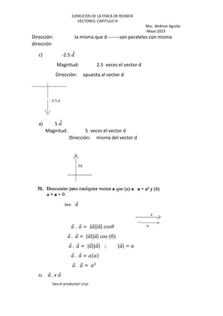 EJERCICIOS DE LA FISICA DE RESNICK
VECTORES: CAPITULO III
Msc. Widmar Aguilar
Mayo 2023
Dirección: la misma que d -------son paralelos con misma
dirección
c) -2.5 Q
⃗
Magnitud: 2.5 veces el vector d
Dirección: opuesta al vector d
a) 5 Q
⃗
Magnitud: 5 veces el vector d
Dirección: misma del vector d
Sea: ⃗
⃗ . ⃗ = | ⃗|| ⃗| 3
⃗ . ⃗ = | ⃗|| ⃗| cos 0
⃗ . ⃗ = | ⃗|| ⃗| ; | ⃗| =
⃗ . ⃗ =
⃗ . ⃗ =
b) ⃗ . J ⃗
Sea el productor cruz:
 