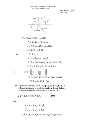 EJERCICIOS DE LA FISICA DE RESNICK
VECTORES: CAPITULO III
Msc. Widmar Aguilar
Mayo 2023
⃗ = 4.5 320 + 320 j
⃗ = 3.45 − 2.89 5
⃗ = 7.3 85 + 85
⃗ = 0.64 + 7.27
a) ⃗ . ⃗ =
⃗ . ⃗ = G G +( H H
⃗ . ⃗ = 3.45 0.64 + −2.89 7.27
⃗ . ⃗ = 2.208 − 21.01 =-18.8 u
b) ⃗ ‰ ⃗ = Š
'
3.45 − 2.89 0
0.64 7.27 0
‹
⃗ ‰ ⃗ = 3.45 ∗ 7.27 + 0.64 ∗ 2.89 '
⃗ ‰ ⃗ = 26.93 ' 5
Sea:
⃗ = G + H + a'
⃗ = G + H + a'
⃗. ⃗ = ( G + H + a' . G + H + a'
 