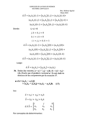 EJERCICIOS DE LA FISICA DE RESNICK
VECTORES: CAPITULO III
Msc. Widmar Aguilar
Mayo 2023
⃗. ⃗ = ( G G . + Œ G H• . + G a . ' +
( H G . + Œ H H• . + Œ H a• . ' +
( a G '. + Œ a H• '. + a a '. '
Donde: i.j =j.i =0
. ' = '. = 0
'. = . ' = 0
. = . = '. ' = 1
⃗. ⃗ = ( G G . + Œ G H• 0 + G a 0 +
( H G 0 + Œ H H• . + Œ H a• 0 +
( a G 0 + Œ a H• 0 + a a '. '
⃗. ⃗ = ( G G . + Œ H H• . + a a '. '
Luego:
⃗. ⃗ = ( G G + Œ H H• + a a
Sea:
⃗ = G + H + a'
⃗ = G + H + a'
⃗ ‰ ⃗ = Ž
'
G H a
G H a
•
Por conceptos de determinantes:
 