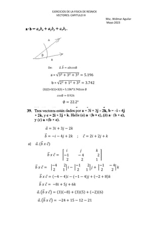 EJERCICIOS DE LA FISICA DE RESNICK
VECTORES: CAPITULO III
Msc. Widmar Aguilar
Mayo 2023
De: ⃗. ⃗ = ∅
a = √3 + 3 + 3 = 5.196
b = √2 + 1 + 3 = 3.742
(3)(2)+3(1)+3(3) = 5.196*3.742cos ∅
∅ = 0.926
∅ = 22.2o
⃗ = 3 + 3 − 2'
⃗ = − − 4 + 2' ; ⃗ = 2 + 2 + '
a) ⃗. ⃗ J ⃗
⃗ J ⃗ = Š
'
−1 − 4 2
2 2 1
‹
⃗ J ⃗ = ‘
−4 2
2 1
‘ − ‘
−1 2
2 1
‘ + ‘
−1 − 4
2 2
‘ '
⃗ J ⃗ = −4 − 4 − −1 − 4 + −2 + 8 '
⃗ J ⃗ = −8 + 5 + 6'
⃗. Œ ⃗ J ⃗• = 3 −8 + 3 5 + −2 6
⃗. Œ ⃗ J ⃗• = −24 + 15 − 12 − 21
 