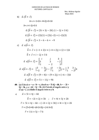 EJERCICIOS DE LA FISICA DE RESNICK
VECTORES: CAPITULO III
Msc. Widmar Aguilar
Mayo 2023
b) ⃗. ⃗ + ⃗
+ =−1+2 +−4+2 +2+1'
+ = −2 +3 '
⃗. Œ ⃗ + ⃗• = 3 + 3 − 2' . − 2 + 3 '
⃗. Œ ⃗ + ⃗• = 3 1 + 3 −2 + −2 3
⃗. Œ ⃗ + ⃗• = 3 − 6 − 6 = −9
c) ⃗ J ⃗ + ⃗
⃗ + ⃗ = −1 + 2 + −4 + 2 + 2 + 1 '
⃗ + ⃗ = − 2 + 3 '
⃗ JŒ ⃗ + ⃗• = Š
'
3 3 − 2
1 − 2 3
‹
⃗ JŒ ⃗ + ⃗• = ‘
3 − 2
−2 3
‘ − ‘
3 − 2
1 3
‘ + ‘
3 3
1 − 2
‘ '
⃗ JŒ ⃗ + ⃗• = 9 − 4 − 9 + 2 + −6 − 3 '
⃗ JŒ ⃗ + ⃗• = 5 − 11 − 9'
a) ⃗ = 5 + 4 − 6'
⃗ = −2 + 2 + 3' ; ⃗ = 4 + 3 + 2'
⃗ = 5 + 4 − 6' − −2 + 2 + 3' + 4 + 3 + 2'
⃗ = 5+2+4)i +(4-2+3)j + (-6-3+2)
⃗ = 11 + 5 − 7 '
 