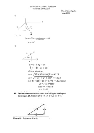 EJERCICIOS DE LA FISICA DE RESNICK
VECTORES: CAPITULO III
Msc. Widmar Aguilar
Mayo 2023
b)
Cos ( =
{d
{
= −
W
√+ +~ >~-•
= −0.5
( = 1200
c)
⃗ = 5 + 4 − 6'
⃗ = −2 + 2 + 3'
⃗. ⃗ = (
= R5 + 4 + −6 = 8.775
= R −2 + 2 + 3 = 4.123
(5)(-2)+(4)(2)+(-6)(3)= 8.775 ∗ 4.123 (
-20 = 36.179 cos(
( = −0.553
( = 123.56o
`
 