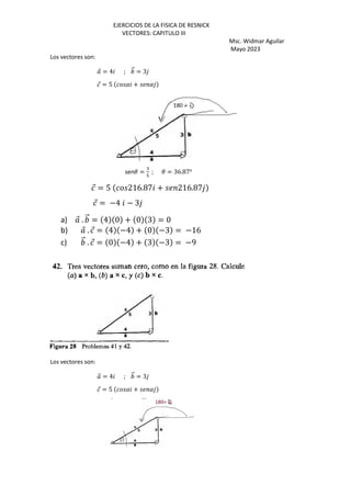 EJERCICIOS DE LA FISICA DE RESNICK
VECTORES: CAPITULO III
Msc. Widmar Aguilar
Mayo 2023
Los vectores son:
⃗ = 4 ; ⃗ = 3
⃗ = 5 ( + (
sen3 =
:
>
; 3 = 36.87o
⃗ = 5 216.87 + 216.87
⃗ = −4 − 3
a) ⃗ . ⃗ = 4 0 + 0 3 = 0
b) ⃗ . ⃗ = 4 −4 + 0 −3 = −16
c) ⃗ . ⃗ = 0 −4 + 3 −3 = −9
Los vectores son:
⃗ = 4 ; ⃗ = 3
⃗ = 5 ( + (
 