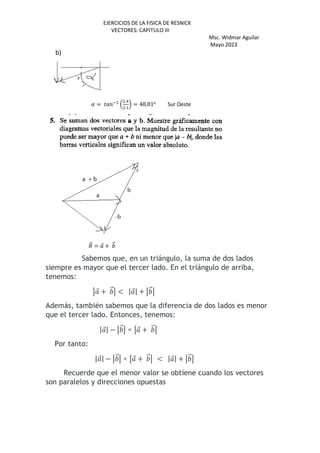 EJERCICIOS DE LA FISICA DE RESNICK
VECTORES: CAPITULO III
Msc. Widmar Aguilar
Mayo 2023
b)
( = ) *+
,
.-
.+
. = 48.81o
Sur Oeste
/
⃗ = ⃗ + ⃗
Sabemos que, en un triángulo, la suma de dos lados
siempre es mayor que el tercer lado. En el triángulo de arriba,
tenemos:
⃗ + ⃗ < | ⃗| + ⃗
Además, también sabemos que la diferencia de dos lados es menor
que el tercer lado. Entonces, tenemos:
| ⃗| − ⃗ < ⃗ + ⃗
Por tanto:
| ⃗| − ⃗ < ⃗ + ⃗ < | ⃗| + ⃗
Recuerde que el menor valor se obtiene cuando los vectores
son paralelos y direcciones opuestas
 