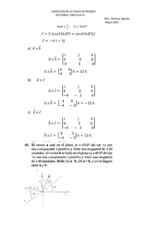 EJERCICIOS DE LA FISICA DE RESNICK
VECTORES: CAPITULO III
Msc. Widmar Aguilar
Mayo 2023
sen3 =
:
>
; 3 = 36.87o
⃗ = 5 216.87 + 216.87
⃗ = −4 − 3
a) ⃗ J ⃗
⃗ J ⃗ = Š
'
4 0 0
0 3 0
‹
⃗ J ⃗ = ‘
4 0
0 3
‘ ' = 12 '
b) ⃗ J ⃗
⃗ J ⃗ = Š
'
4 0 0
−4 − 3 0
‹
⃗ J ⃗ = ‘
4 0
−4 − 3
‘ ' = −12 '
c) ⃗ J ⃗
⃗ J ⃗ = Š
'
0 3 0
−4 − 3 0
‹
⃗ J ⃗ = ‘
0 3
−4 − 3
‘ ' = 12 '
 