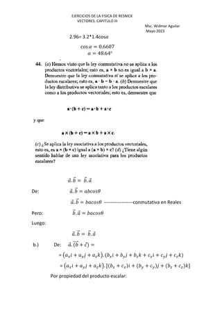 EJERCICIOS DE LA FISICA DE RESNICK
VECTORES: CAPITULO III
Msc. Widmar Aguilar
Mayo 2023
2.96= 3.2*1.4cos(
cos ( = 0.6607
( = 48.64o
⃗. ⃗ = ⃗. ⃗
De: ⃗. ⃗ = 3
⃗. ⃗ = 3 ------------------conmutativa en Reales
Pero: ⃗. ⃗ = 3
Luego:
⃗. ⃗ = ⃗. ⃗
b.) De: ⃗. ⃗ + ⃗ =
= Œ G + H + a'•. G + H + a' + G + H + a'
= Œ G + H + a'•. [ G + G + H + H + a + a ']
Por propiedad del producto escalar:
 
