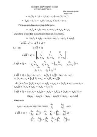 EJERCICIOS DE LA FISICA DE RESNICK
VECTORES: CAPITULO III
Msc. Widmar Aguilar
Mayo 2023
= G G + G + HŒ H + H• + a a + a
= G G + G G + H H + H H + a a + a a
Por propiedad conmutativa de la suma:
= G G + H H + a a + G G + H H + a a
Usando la propiedad asociativa de los números reales:
= G G + H H + a a + G G + H H + a a
⃗. ⃗ + —
⃗ = ⃗. ⃗ + ⃗. —
⃗
c.) De: ⃗ J ⃗ + ⃗
⃗ J ⃗ + ⃗ = Ž
'
G H a
G + G H + H a + a
•
⃗ J ⃗ + ⃗ = •
H a
H + H a + a
• − ‘
G a
G + G a + a
‘ +
•
G H
G + G H + H
• '
⃗ J ⃗ + ⃗ = ˜ H a + a − aŒ H + H•™ − [ G a + a −
a G + G ] + ˜ GŒ H + H• − H G + G ™k
⃗ J ⃗ + ⃗ = ˜ H a + H a − a H − a H™ − [ G a + G a − a G −
a G] + ˜ G H + G H − H G − H G™k
⃗ J ⃗ + ⃗ = { ( H a − a H − G a − a G + G H − H G k} +
{( H a − a H − G a − a G + G H − H G k}
Al termino:
H a − a H , Jœ % : •
H a
H a
• , í:
⃗ J ⃗ + ⃗ = {•
H a
H a
• − ‘
G a
G a
‘ + •
G H
G H
• '} +
{‘
H a
H a
‘ − ‘
G a
G a
‘ + ‘
G H
G H
‘ '}
 