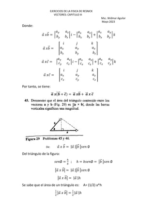 EJERCICIOS DE LA FISICA DE RESNICK
VECTORES: CAPITULO III
Msc. Widmar Aguilar
Mayo 2023
Donde:
⃗ J ⃗ = •
H a
H a
• − ‘
G a
G a
‘ + •
G H
G H
• '
⃗ J ⃗ = Ž
'
G H a
G H a
•
⃗ J ⃗ = ‘
H a
H a
‘ − ‘
G a
G a
‘ + ‘
G H
G H
‘ '
⃗ J ⃗ = Ž
'
G H a
G H a
•
Por tanto, se tiene:
⃗ Ÿ ⃗ + —
⃗ = ⃗ Ÿ ⃗ + ⃗ Ÿ —
⃗
De: ⃗ J ⃗ = | ⃗ | ⃗ ∅
Del triángulo de la figura:
∅ =
–
; ℎ = ∅ = ⃗ ∅
⃗ J ⃗ = | ⃗ | ⃗ ∅
⃗ J ⃗ = | ⃗ |ℎ
Se sabe que el área de un triángulo es: A= (1/2) a*h
+
⃗ J ⃗ =
+
| ⃗ |ℎ
 