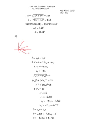 EJERCICIOS DE LA FISICA DE RESNICK
VECTORES: CAPITULO III
Msc. Widmar Aguilar
Mayo 2023
= √3.2 + 1.6 = 3.58
= √0.5 + 4.5 = 4.53
(3.2)(0.5)+(1.6((4.5)= 3.58*4.53 3
3 = 0.543
3 = 57.14o
b)
⃗ = G + H
⃗ . ⃗ = 0 = 3.2 G + 1.6 H
3.2 G = −1.6 H
H = −2 G
R G + H = 5
G + Œ−2 H• = 25
G + 4 G =25
5 G = 25
G = 5
G = ±2.236
H = −2 G = −4.722
H = −2 G = 4.472
⃗ = G + H
⃗ = 2.236 − 4.472 ; ó
⃗ = −2.236 + 4.472
 