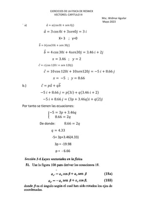EJERCICIOS DE LA FISICA DE RESNICK
VECTORES: CAPITULO III
Msc. Widmar Aguilar
Mayo 2023
` a) ⃗ = cos0 + 0
⃗ = 3 cos 0 + 3 0 = 3
X= 3 ; y=0
⃗ = cos3 0 + 30
⃗ = 4 cos 30 + 4 30 = 3.46 + 2
J = 3.46 ; K = 2
⃗ = cos 120 + 120
⃗ = 10 cos 120 + 10 120 = −5 + 8.66
J = −5 ; K = 8.66
b.) ⃗ = œ ⃗ + ¥ ⃗
−5 + 8.66 = œ 3 + ¥ 3.46 + 2
−5 + 8.66 = 3œ + 3.46¥ + ¥ 2
Por tanto se tienen las ecuaciones:
I
−5 = 3œ + 3.46¥
8.66 = 2¥
De donde: 8.66 = 2¥
¥ = 4.33
-5= 3p+3.46(4.33)
3p = -19.98
p = - 6.66
 