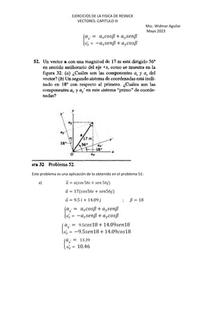 EJERCICIOS DE LA FISICA DE RESNICK
VECTORES: CAPITULO III
Msc. Widmar Aguilar
Mayo 2023
« J′ = J ? + K ?
H
b
= − J ? + K ?
Este problema es una aplicación de lo obtenido en el problema 51:
a) ⃗ = cos 56 + 56
⃗ = 17 56 + 56
⃗ = 9.5 + 14.09 ; ? = 18
« J′ = J ? + K ?
H
b
= − J ? + K ?
§ J′ = 9.5 18 + 14.09 18
H
b
= −9.5 18 + 14.09 18
§ J′ = 13.39
H
b
= 10.46
 