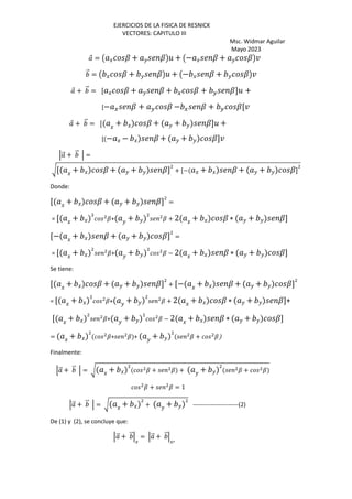 EJERCICIOS DE LA FISICA DE RESNICK
VECTORES: CAPITULO III
Msc. Widmar Aguilar
Mayo 2023
⃗ = Œ J ? + K ?•5 + Œ− J ? + K ?•¤
⃗ = Œ J ? + K ?•5 + Œ− J ? + K ?•¤
⃗ + ⃗ = [ J ? + K ? + G ? + H ?]5 +
[− G ? + H ? − G ? + H ?[¤
⃗ + ⃗ = [ J + J ? + K + K ?]5 +
[ − J − J ? + K + K ?]¤
‘ ⃗ + ⃗ ‘ =
F[ J + J ? + K + K ?] + [− J + J ? + K + K ?]
Donde:
[ J + J ? + K + K ?] =
= [ J + J ?+ K + K ? + 2 J + J ? ∗ K + K ?]
[− J + J ? + K + K ?] =
= [ J + J ?+ K + K ? − 2 J + J ? ∗ K + K ?]
Se tiene:
[ J + J ? + K + K ?] + [− J + J ? + K + K ?]
= [ J + J ?+ K + K ? + 2 J + J ? ∗ K + K ?]+
[ J + J ?+ K + K ? − 2 J + J ? ∗ K + K ?]
= J + J ?+ ? + K + K ? + ?
Finalmente:
‘ ⃗ + ⃗ ‘ = F J + J ? + ? + K + K ? + ?
? + ? = 1
‘ ⃗ + ⃗ ‘ = F J + J + K + K -----------------------(2)
De (1) y (2), se concluye que:
‘ ⃗ + ⃗‘
G
= ‘ ⃗ + ⃗‘
Gb
 