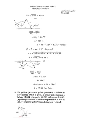 EJERCICIOS DE LA FISICA DE RESNICK
VECTORES: CAPITULO III
Msc. Widmar Aguilar
Mayo 2023
2 = √19.88 = 4.46 5
6789
-.:
=
;<=>>
>.
Sen(A = 0.677
A= 42.64
? = 90 − 42.64 = 47.36o
Noreste
/
⃗ = / = √ + + 2 3
R= √5.2 + 4.3 + 2 ∗ 5.2 ∗ 4.3 55
/ = √71.18 = 8.44 5
;<=>>
@.--
=
;<= A
-.:
= 0.417
A = 24.67o
∅ = 90 − = 90 − 24.67
∅ = 65.33 25 C )
 
