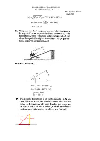 EJERCICIOS DE LA FISICA DE RESNICK
VECTORES: CAPITULO III
Msc. Widmar Aguilar
Mayo 2023
⃗ = F G + H = √25 + 43 = 49.74 5
( = 180 − ) *+ -:
>
= 180 − 59.83
( = 120.17o
⃗ = 13 22 + 22
⃗ = 12.05 + 4.87 %
I
J = 12.05 %
K = 4.87 %
 