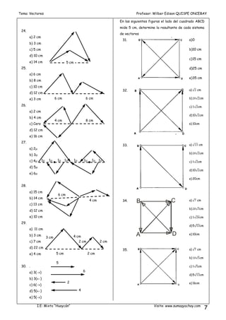 Tema: Vectores Profesor: Wilber Edison QUISPE ONCEBAY
I.E: Mixto “Huaycán” Visite: www.sumaqyachay.com
7
24.
a) 2 cm
b) 3 cm
c) 5 cm
d) 10 cm
e) 14 cm
25.
a) 6 cm
b) 8 cm
c) 10 cm
d) 12 cm
e) 3 cm
26.
a) 2 cm
b) 4 cm
c) Cero
d) 12 cm
e) 16 cm
27.
a) 2
b) 3
c) 4
d) 5
e) 6
28.
a) 15 cm
b) 14 cm
c) 13 cm
d) 12 cm
e) 10 cm
29.
a) 11 cm
b) 3 cm
c) 7 cm
d) 22 cm
e) 4 cm
30. .
a) 3()
b) 3()
c) 6()
d) 5()
e) 5()
En las siguientes figuras el lado del cuadrado ABCD
mide 5 cm, determine la resultante de cada sistema
de vectores
31. a)0
b)10 cm
c)15 cm
d)25 cm
e)35 cm
32. a) √ cm
b) √ cm
c) √ cm
d)10√ cm
e) 10cm
33. a) √ cm
b) √ cm
c) √ cm
d)10√ cm
e) 20cm
34.
A
B C
D
a) √ cm
b) √ cm
c) √ cm
d)5√ cm
e) 10cm
35. a) √ cm
b) √ cm
c) √ cm
d)5√ cm
e) 16cm
5 cm
6 cm 6 cm
4 cm 8 cm
1 1 1 1 1 1 1 1
6 cm
4 cm
5 cm 2 cm
3 cm 4 cm
2 cm 2 cm
5
6
2
1
4
1
 