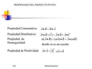 Marcos Guerrero126
PROPIEDADES DEL PRODUCTO PUNTO.
Propiedad Conmutativa: ABBA


Propiedad Distributiva: CABACBA

 )(
Propiedad de
Homogenidad:
)()()( BmABAmBAm


donde m es un escalar
Propiedad de Positividad:
2
AAA

 0

Asi
 