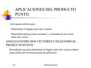 Marcos Guerrero131
APLICACIONES DEL PRODUCTO
PUNTO.
Se lo puede utilizar para:
•Determinar el ángulo entre dos vectores.
•Determinar proyecciones escalares y vectoriales de un vector
sobre otro vector.
ÁNGULO ENTRE DOS VECTORES UTILIZANDO EL
PRODUCTO PUNTO.
Recordemos que para determinar el ángulo entre dos vectores deben
estar unidos por un mismo punto de aplicación.
 