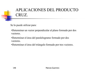 Marcos Guerrero148
APLICACIONES DEL PRODUCTO
CRUZ.
Se lo puede utilizar para:
•Determinar un vector perpendicular al plano formado por dos
vectores.
•Determinar el área del paralelogramo formado por dos
vectores.
•Determinar el área del triángulo formado por tres vectores.
 