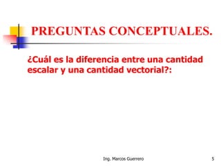 Ing. Marcos Guerrero 5
PREGUNTAS CONCEPTUALES.
¿Cuál es la diferencia entre una cantidad
escalar y una cantidad vectorial?:
 