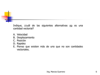 Ing. Marcos Guerrero 6
Indique, ¿cuál de las siguientes alternativas no es una
cantidad vectorial?
A. Velocidad
B. Desplazamiento
C. Posición
D. Rapidez
E. Pienso que existen más de uno que no son cantidades
vectoriales.
 